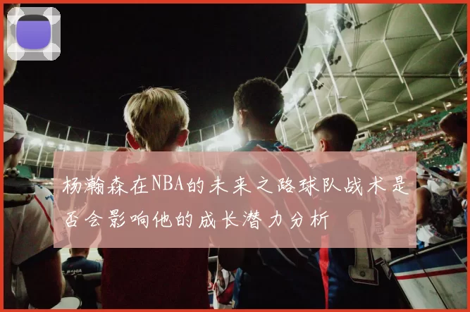 杨瀚森在NBA的未来之路球队战术是否会影响他的成长潜力分析