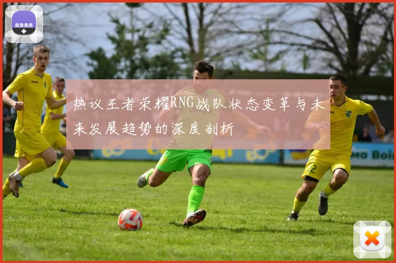 热议王者荣耀RNG战队状态变革与未来发展趋势的深度剖析