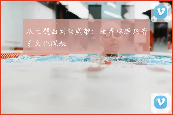 从主题曲到助威歌：世界杯现场音乐文化探秘