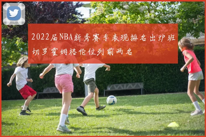 2022届NBA新秀赛季表现排名出炉班切罗霍姆格伦位列前两名