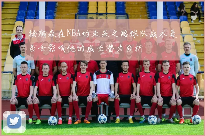 杨瀚森在NBA的未来之路球队战术是否会影响他的成长潜力分析