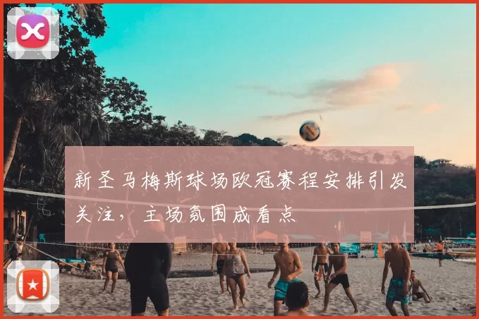新圣马梅斯球场欧冠赛程安排引发关注，主场氛围成看点