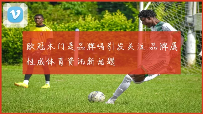 欧冠木门是品牌吗引发关注 品牌属性成体育资讯新话题