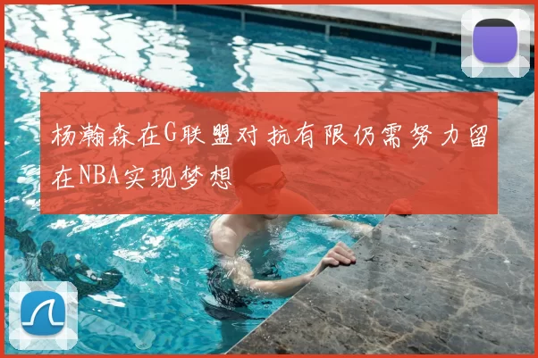 杨瀚森在G联盟对抗有限仍需努力留在NBA实现梦想
