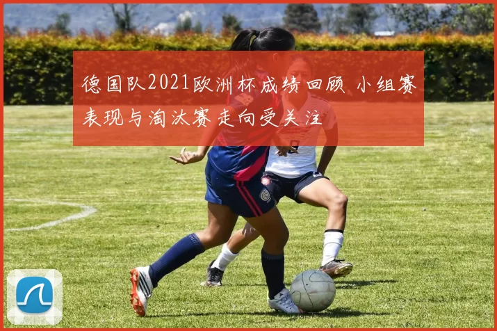德国队2021欧洲杯成绩回顾 小组赛表现与淘汰赛走向受关注