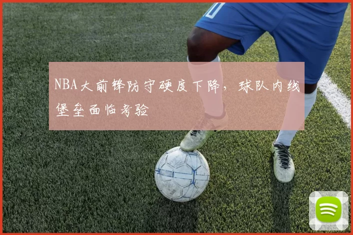 NBA大前锋防守硬度下降，球队内线堡垒面临考验