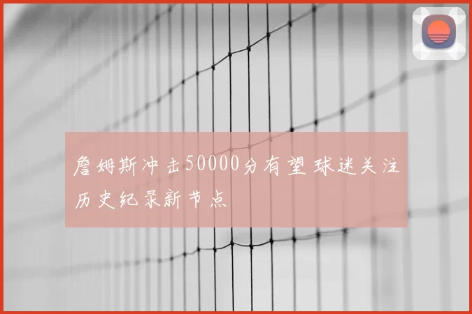 詹姆斯冲击50000分有望 球迷关注历史纪录新节点