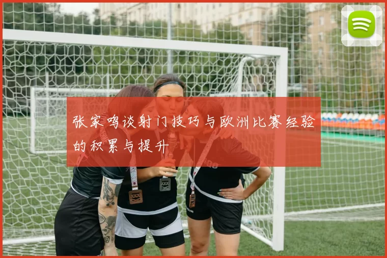 张家鸣谈射门技巧与欧洲比赛经验的积累与提升