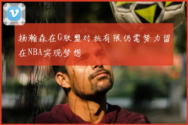 杨瀚森在G联盟对抗有限仍需努力留在NBA实现梦想