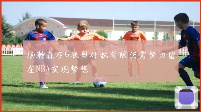 杨瀚森在G联盟对抗有限仍需努力留在NBA实现梦想