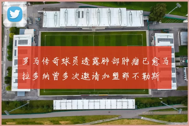 罗马传奇球员透露肺部肿瘤已愈马拉多纳曾多次邀请加盟那不勒斯