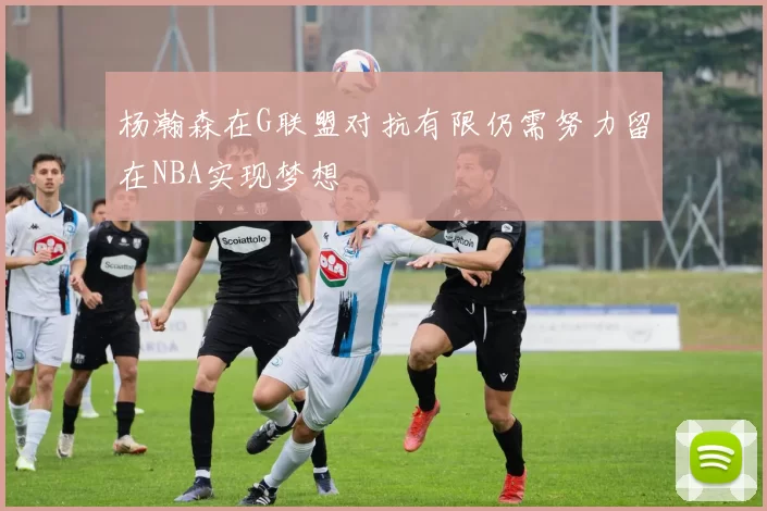 杨瀚森在G联盟对抗有限仍需努力留在NBA实现梦想