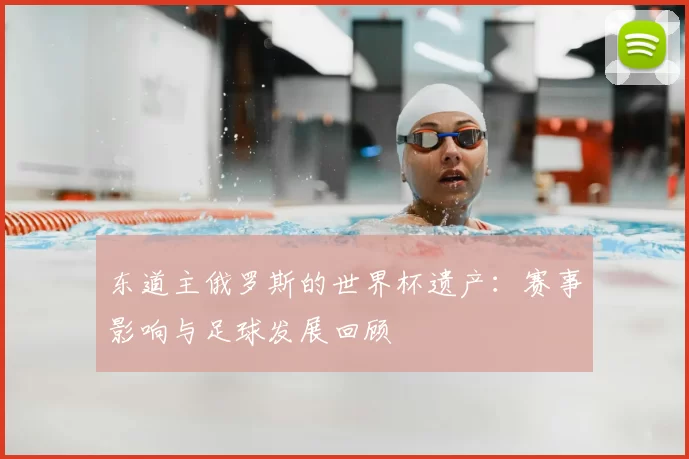 东道主俄罗斯的世界杯遗产：赛事影响与足球发展回顾
