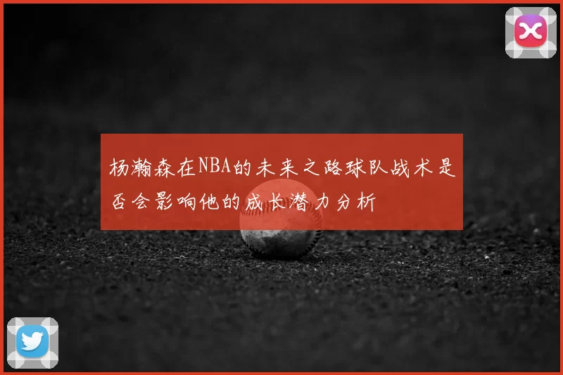 杨瀚森在NBA的未来之路球队战术是否会影响他的成长潜力分析