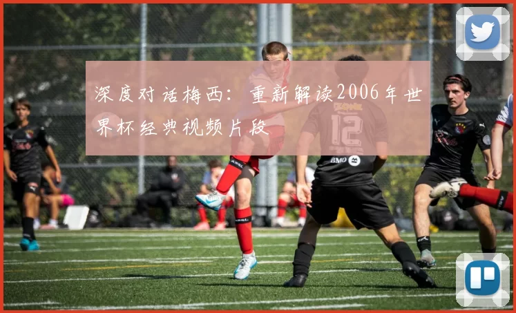 深度对话梅西:重新解读2006年世界杯经典视频片段