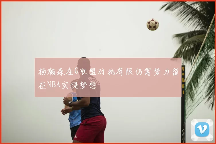 杨瀚森在G联盟对抗有限仍需努力留在NBA实现梦想