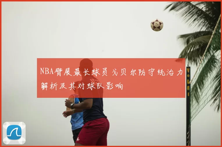 NBA臂展最长球员戈贝尔防守统治力解析及其对球队影响
