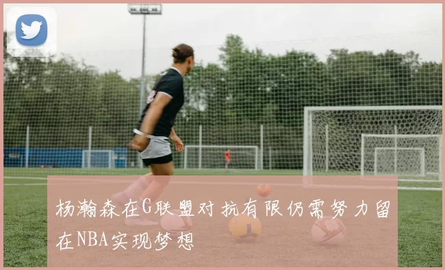 杨瀚森在G联盟对抗有限仍需努力留在NBA实现梦想
