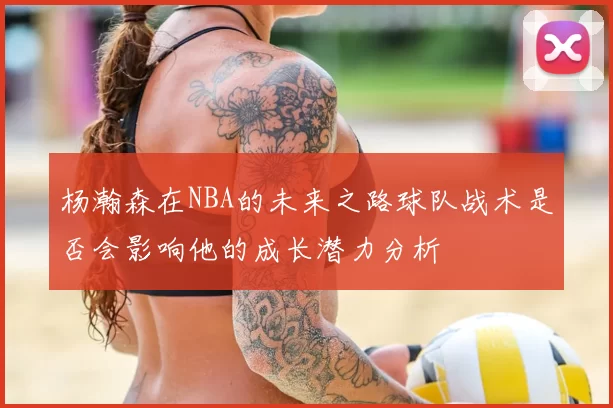杨瀚森在NBA的未来之路球队战术是否会影响他的成长潜力分析