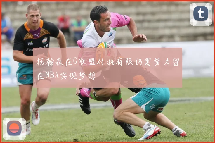 杨瀚森在G联盟对抗有限仍需努力留在NBA实现梦想