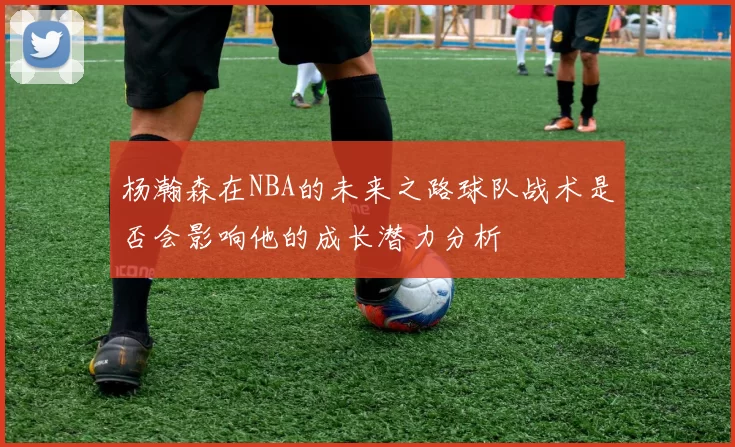 杨瀚森在NBA的未来之路球队战术是否会影响他的成长潜力分析