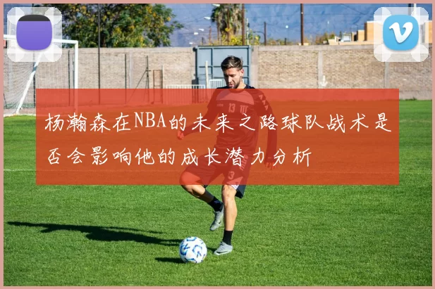 杨瀚森在NBA的未来之路球队战术是否会影响他的成长潜力分析