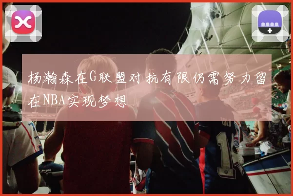 杨瀚森在G联盟对抗有限仍需努力留在NBA实现梦想