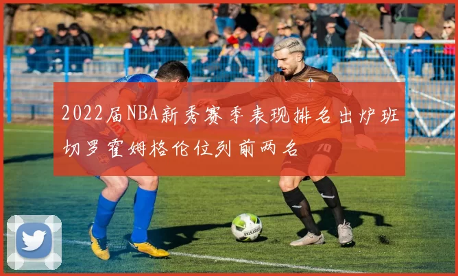 2022届NBA新秀赛季表现排名出炉班切罗霍姆格伦位列前两名