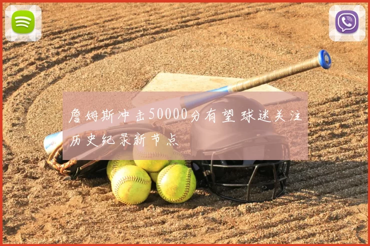 詹姆斯冲击50000分有望 球迷关注历史纪录新节点