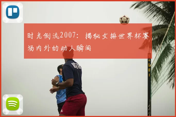时光倒流2007：揭秘女排世界杯赛场内外的动人瞬间