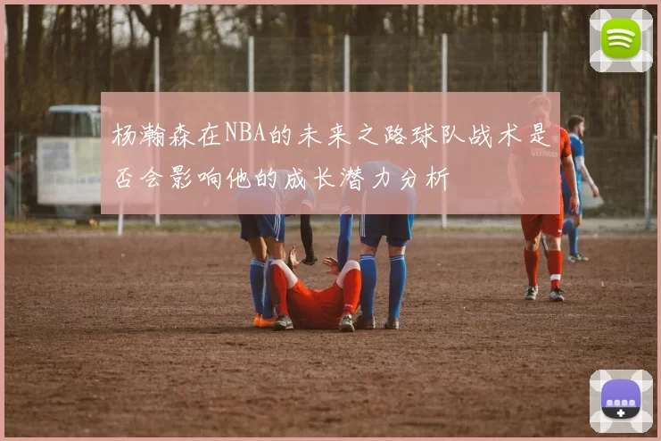 杨瀚森在NBA的未来之路球队战术是否会影响他的成长潜力分析