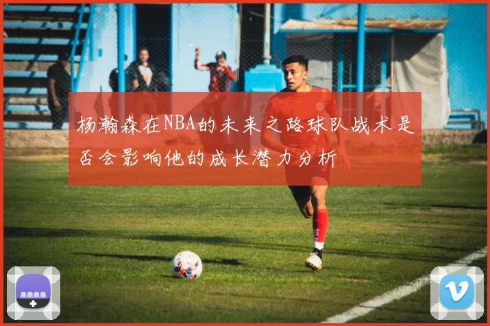 杨瀚森在NBA的未来之路球队战术是否会影响他的成长潜力分析