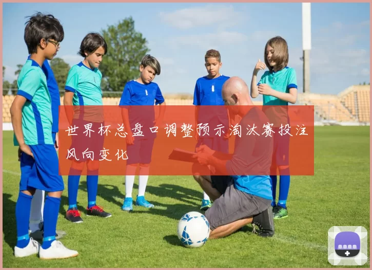 世界杯总盘口调整预示淘汰赛投注风向变化