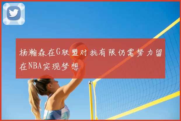 杨瀚森在G联盟对抗有限仍需努力留在NBA实现梦想