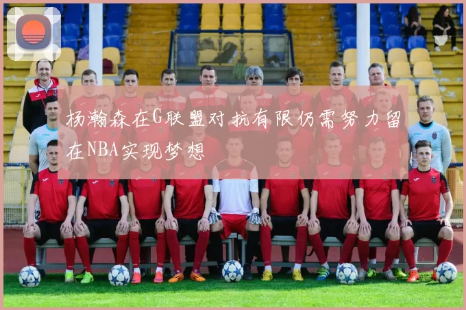 杨瀚森在G联盟对抗有限仍需努力留在NBA实现梦想