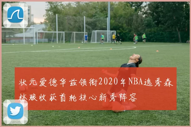 状元爱德华兹领衔2020年NBA选秀森林狼收获首轮核心新秀阵容