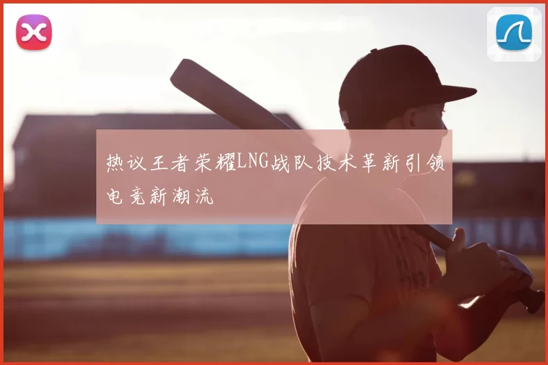 热议王者荣耀LNG战队技术革新引领电竞新潮流