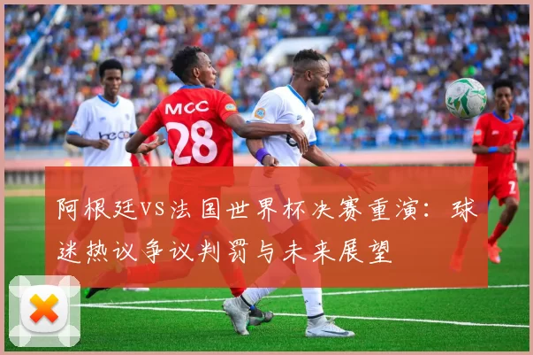 阿根廷vs法国世界杯决赛重演:球迷热议争议判罚与未来展望