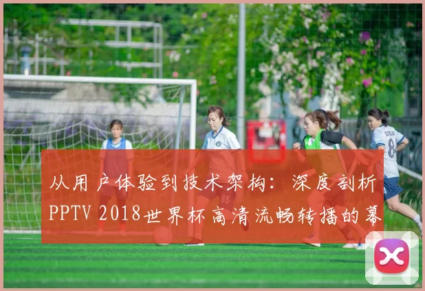 从用户体验到技术架构：深度剖析PPTV 2018世界杯高清流畅转播的幕后支撑