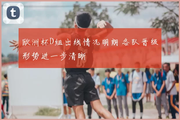 欧洲杯D组出线情况明朗 各队晋级形势进一步清晰