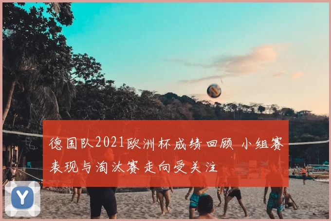 德国队2021欧洲杯成绩回顾 小组赛表现与淘汰赛走向受关注