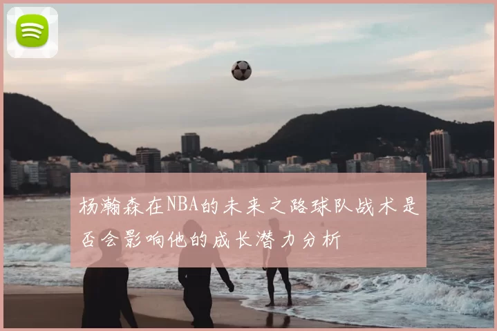 杨瀚森在NBA的未来之路球队战术是否会影响他的成长潜力分析