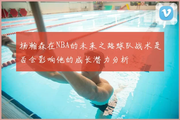 杨瀚森在NBA的未来之路球队战术是否会影响他的成长潜力分析
