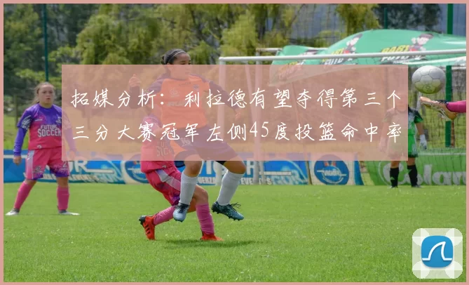 拓媒分析：利拉德有望夺得第三个三分大赛冠军左侧45度投篮命中率惊人