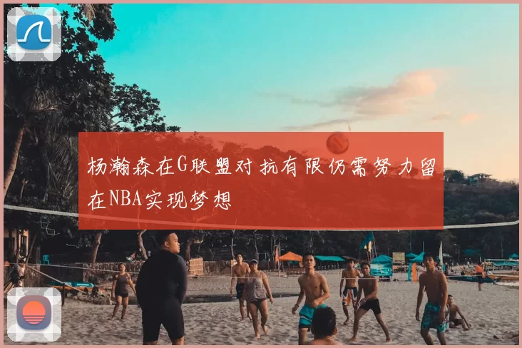 杨瀚森在G联盟对抗有限仍需努力留在NBA实现梦想