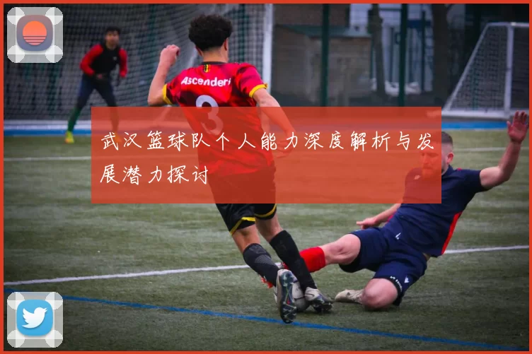 武汉篮球队个人能力深度解析与发展潜力探讨
