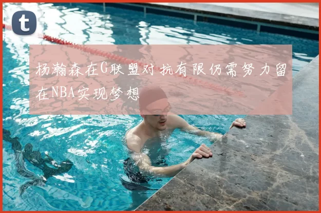杨瀚森在G联盟对抗有限仍需努力留在NBA实现梦想