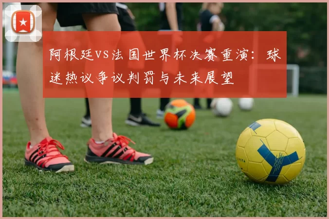 阿根廷vs法国世界杯决赛重演:球迷热议争议判罚与未来展望