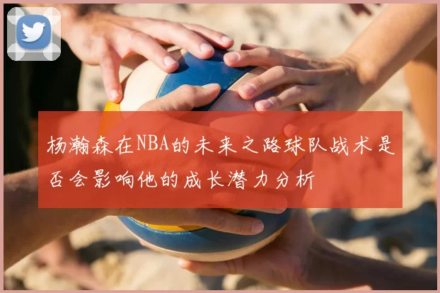 杨瀚森在NBA的未来之路球队战术是否会影响他的成长潜力分析