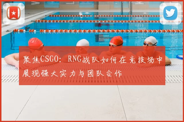 聚焦CSGO:RNG战队如何在竞技场中展现强大实力与团队合作